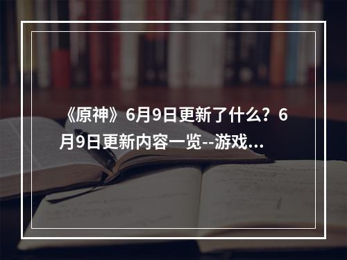 《原神》6月9日更新了什么？6月9日更新内容一览--游戏攻略网