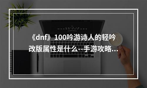 《dnf》100吟游诗人的轻吟改版属性是什么--手游攻略网