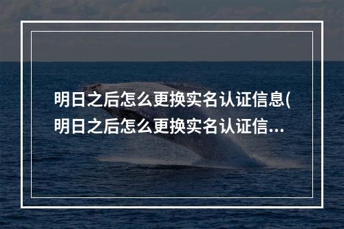 明日之后怎么更换实名认证信息(明日之后怎么更换实名认证信息和密码)