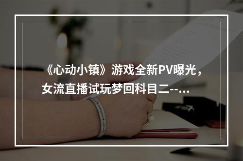 《心动小镇》游戏全新PV曝光，女流直播试玩梦回科目二--手游攻略网