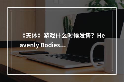 《天体》游戏什么时候发售？Heavenly Bodies发售时间及特色介绍--安卓攻略网