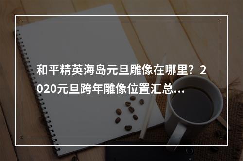 和平精英海岛元旦雕像在哪里？2020元旦跨年雕像位置汇总[视频][多图]--游戏攻略网