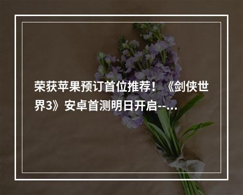 荣获苹果预订首位推荐！《剑侠世界3》安卓首测明日开启--手游攻略网