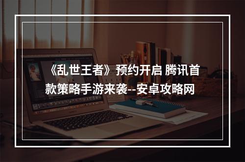 《乱世王者》预约开启 腾讯首款策略手游来袭--安卓攻略网