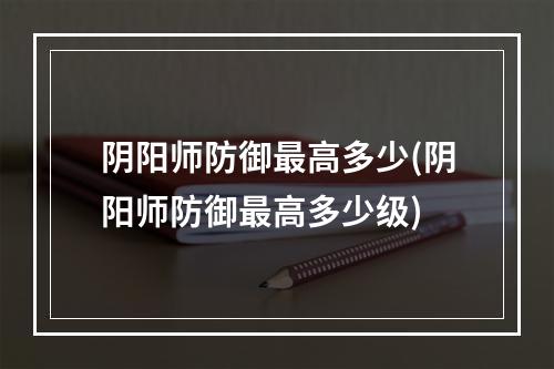 阴阳师防御最高多少(阴阳师防御最高多少级)