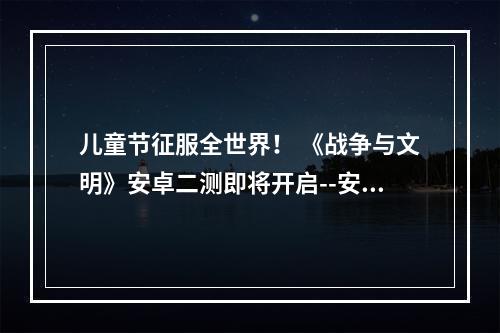 儿童节征服全世界！ 《战争与文明》安卓二测即将开启--安卓攻略网