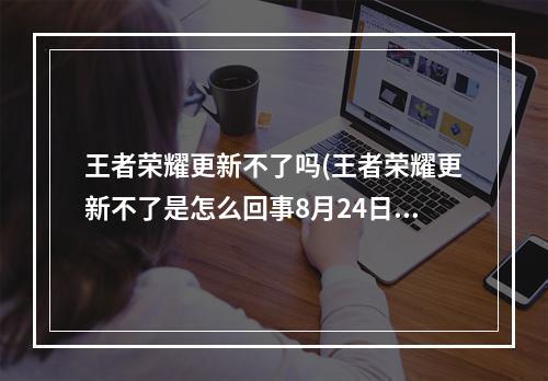 王者荣耀更新不了吗(王者荣耀更新不了是怎么回事8月24日更新延期最新公告)