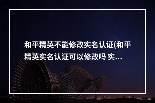 和平精英不能修改实名认证(和平精英实名认证可以修改吗 实名认证修改机制详解 )