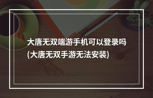 大唐无双端游手机可以登录吗(大唐无双手游无法安装)