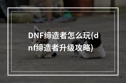 DNF缔造者怎么玩(dnf缔造者升级攻略)