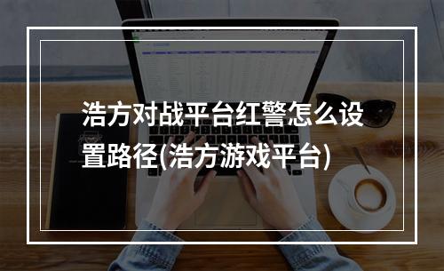 浩方对战平台红警怎么设置路径(浩方游戏平台)