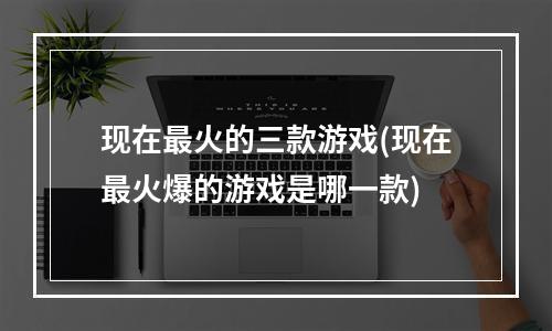 现在最火的三款游戏(现在最火爆的游戏是哪一款)