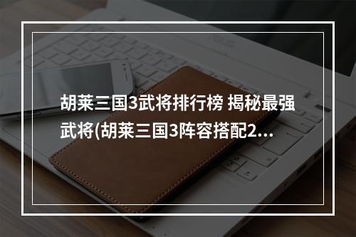 胡莱三国3武将排行榜 揭秘最强武将(胡莱三国3阵容搭配2022 胡莱三国3武将搭配攻略)