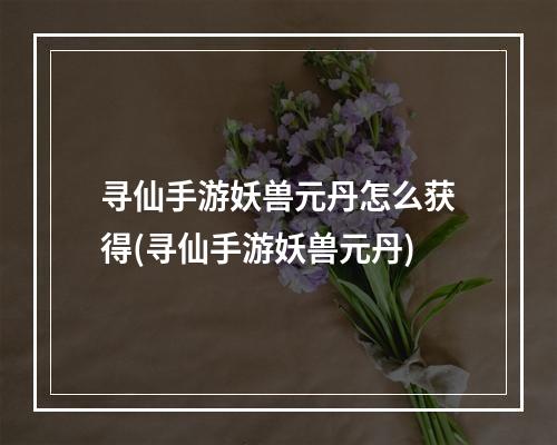 寻仙手游妖兽元丹怎么获得(寻仙手游妖兽元丹)