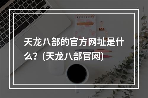 天龙八部的官方网址是什么？(天龙八部官网)