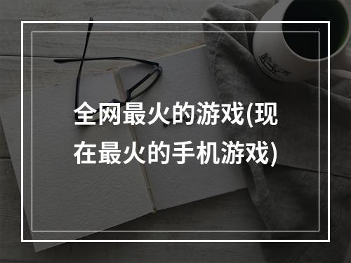 全网最火的游戏(现在最火的手机游戏)