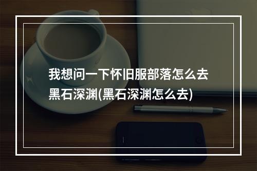 我想问一下怀旧服部落怎么去黑石深渊(黑石深渊怎么去)