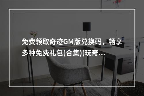 免费领取奇迹GM版兑换码，畅享多种免费礼包(合集)(玩奇迹GM版，兑换超值免费礼包！(活动详情))