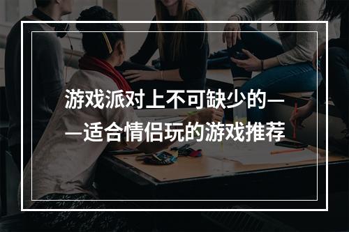 游戏派对上不可缺少的——适合情侣玩的游戏推荐