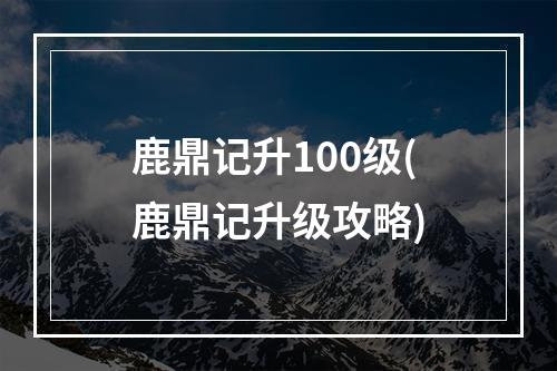 鹿鼎记升100级(鹿鼎记升级攻略)