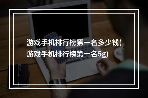 游戏手机排行榜第一名多少钱(游戏手机排行榜第一名5g)