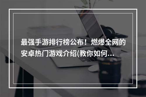 最强手游排行榜公布！燃爆全网的安卓热门游戏介绍(教你如何选择好玩的手游)