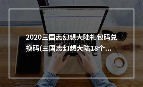 2020三国志幻想大陆礼包码兑换码(三国志幻想大陆18个通用礼包码 2023兑换码合集)