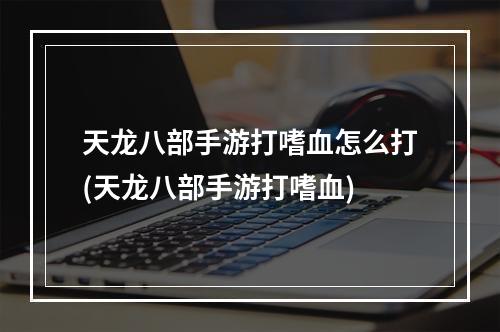 天龙八部手游打嗜血怎么打(天龙八部手游打嗜血)