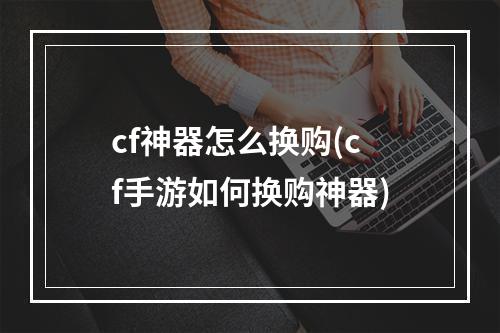 cf神器怎么换购(cf手游如何换购神器)