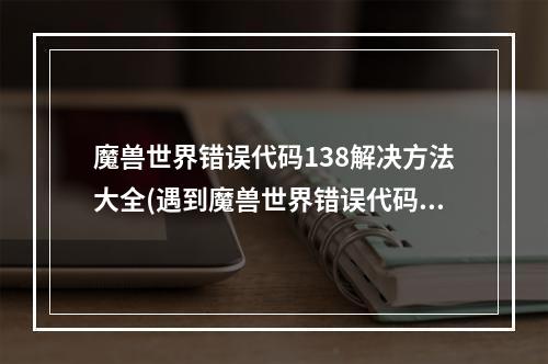 魔兽世界错误代码138解决方法大全(遇到魔兽世界错误代码138？这篇文章告诉你如何解决！)