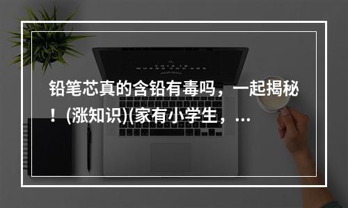 铅笔芯真的含铅有毒吗，一起揭秘！(涨知识)(家有小学生，铅笔芯该不该禁？(安全教育))