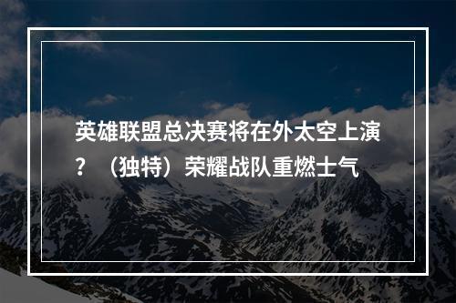 英雄联盟总决赛将在外太空上演？（独特）荣耀战队重燃士气