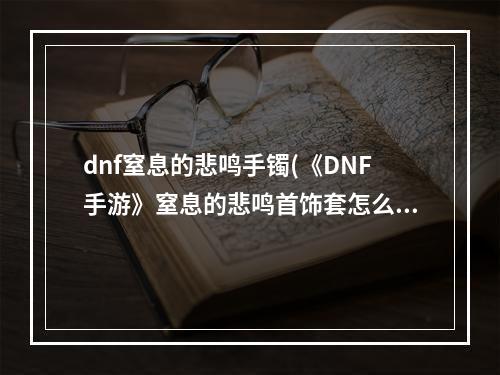 dnf窒息的悲鸣手镯(《DNF手游》窒息的悲鸣首饰套怎么样 窒息的悲鸣首饰套搭)