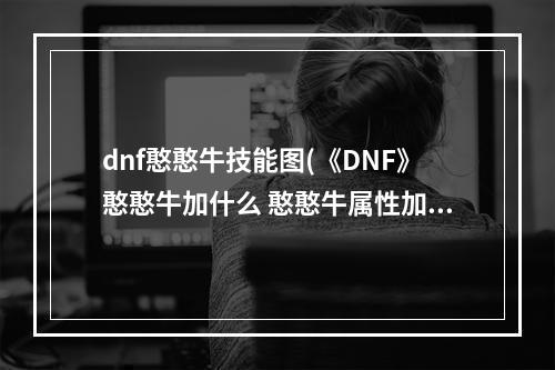 dnf憨憨牛技能图(《DNF》憨憨牛加什么 憨憨牛属性加成效果图鉴 机游 )