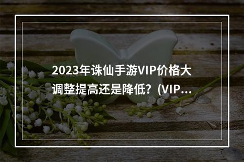 2023年诛仙手游VIP价格大调整提高还是降低？(VIP等级与价格深度解析你是否买对了？)