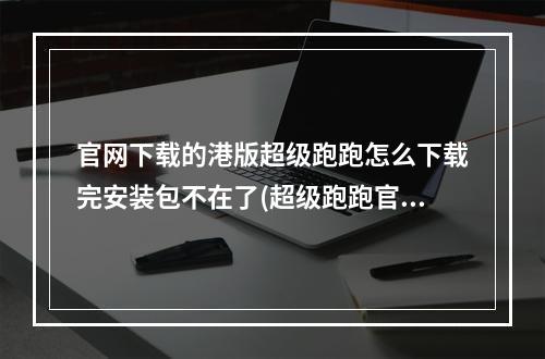 官网下载的港版超级跑跑怎么下载完安装包不在了(超级跑跑官网)