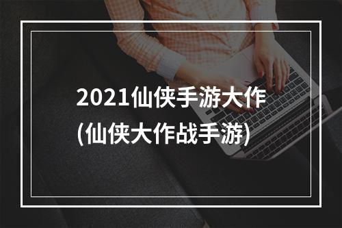 2021仙侠手游大作(仙侠大作战手游)