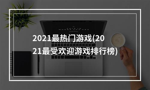 2021最热门游戏(2021最受欢迎游戏排行榜)