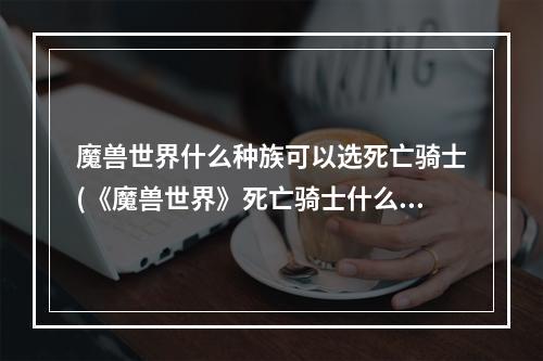 魔兽世界什么种族可以选死亡骑士(《魔兽世界》死亡骑士什么种族最好 死亡骑士种族选择推荐)