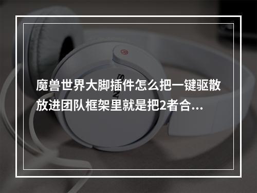 魔兽世界大脚插件怎么把一键驱散放进团队框架里就是把2者合二为一(魔兽世界合二为一)