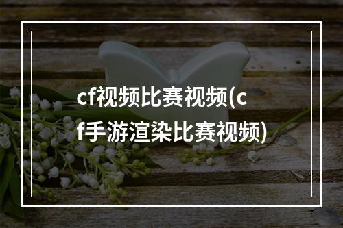 cf视频比赛视频(cf手游渲染比赛视频)