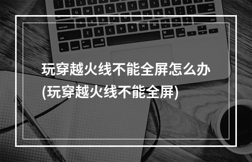 玩穿越火线不能全屏怎么办(玩穿越火线不能全屏)