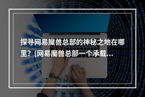 探寻网易魔兽总部的神秘之地在哪里？(网易魔兽总部一个承载着玩家情感的地方)