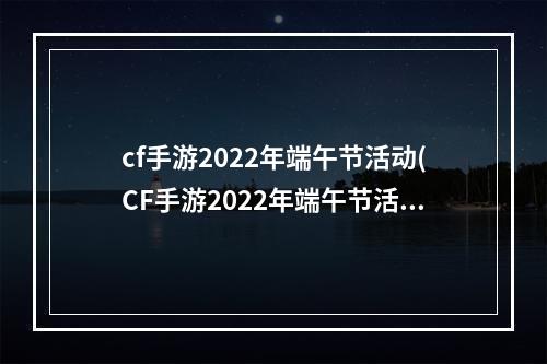 cf手游2022年端午节活动(CF手游2022年端午节活动  )