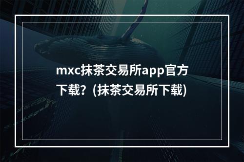 mxc抹茶交易所app官方下载？(抹茶交易所下载)