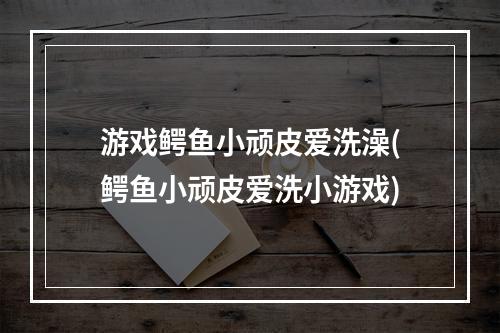 游戏鳄鱼小顽皮爱洗澡(鳄鱼小顽皮爱洗小游戏)