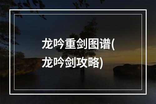 龙吟重剑图谱(龙吟剑攻略)