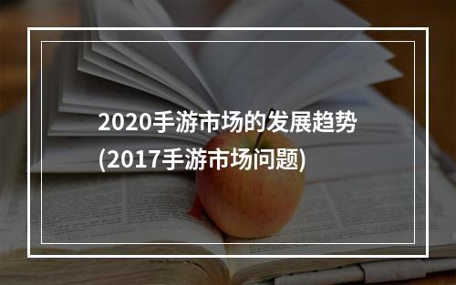 2020手游市场的发展趋势(2017手游市场问题)