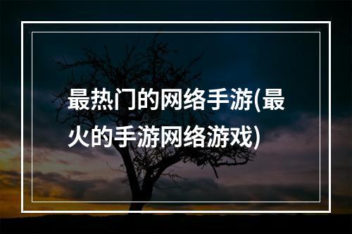 最热门的网络手游(最火的手游网络游戏)