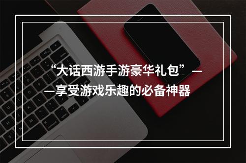 “大话西游手游豪华礼包”——享受游戏乐趣的必备神器